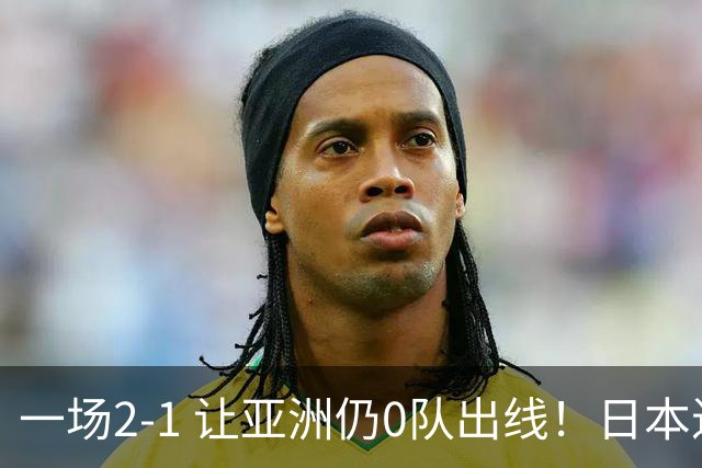 一场2-1 让亚洲仍0队出线！日本进退两难：放水不遇巴西 也要碰法国