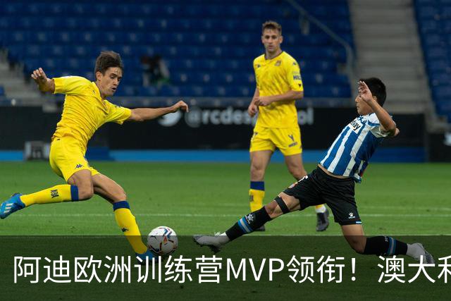 阿迪欧洲训练营MVP领衔！澳大利亚6月21日以年轻阵容对阵中国男篮